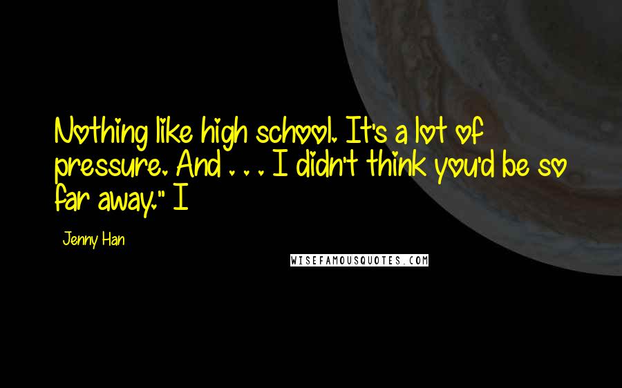 Jenny Han Quotes: Nothing like high school. It's a lot of pressure. And . . . I didn't think you'd be so far away." I