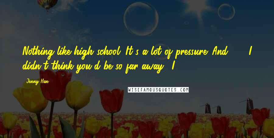 Jenny Han Quotes: Nothing like high school. It's a lot of pressure. And . . . I didn't think you'd be so far away." I
