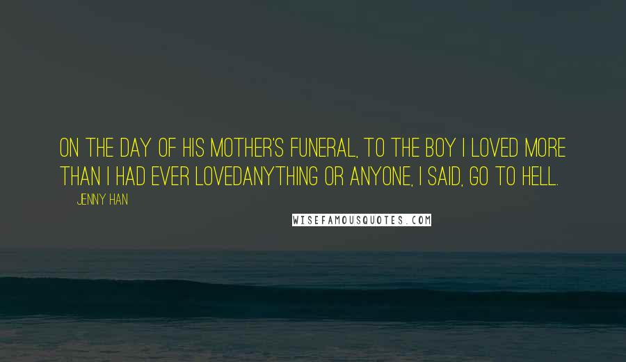 Jenny Han Quotes: On the day of his mother's funeral, to the boy I loved more than I had ever lovedanything or anyone, I said, Go to hell.