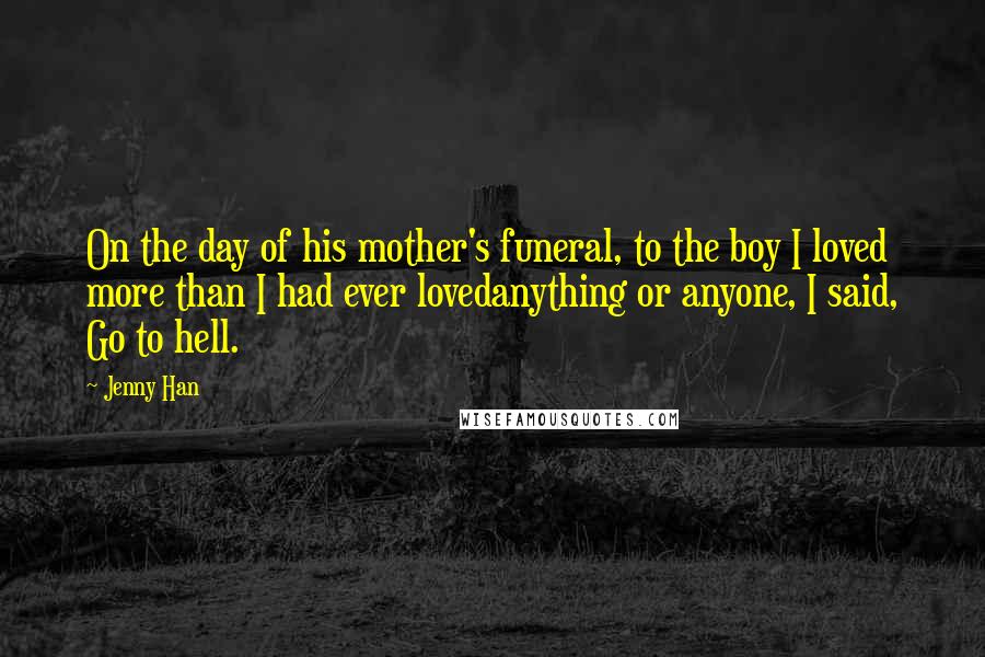 Jenny Han Quotes: On the day of his mother's funeral, to the boy I loved more than I had ever lovedanything or anyone, I said, Go to hell.