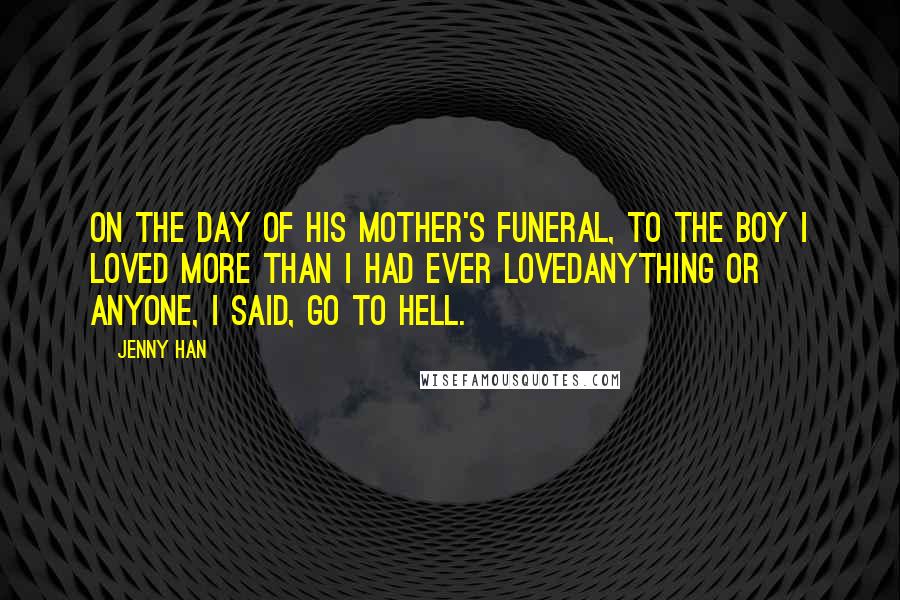 Jenny Han Quotes: On the day of his mother's funeral, to the boy I loved more than I had ever lovedanything or anyone, I said, Go to hell.