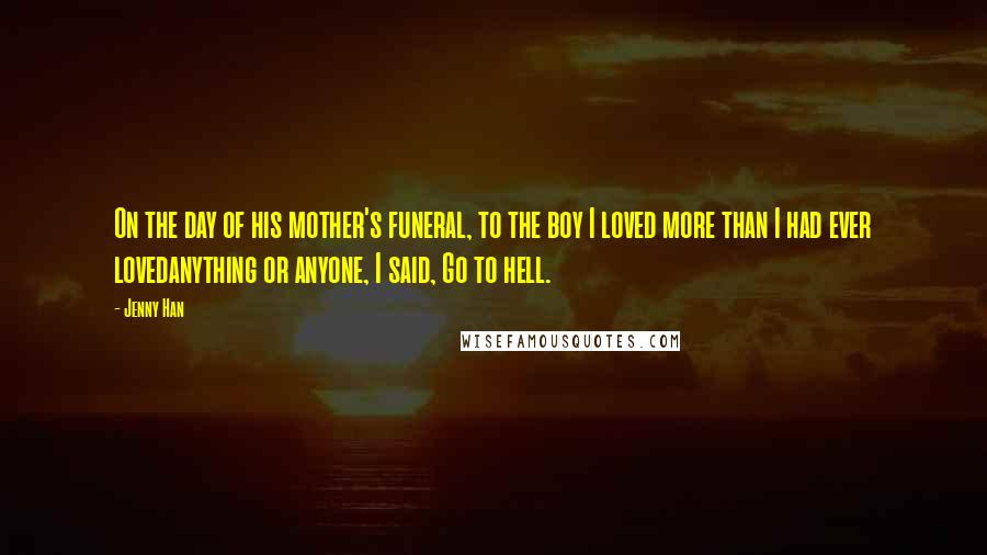 Jenny Han Quotes: On the day of his mother's funeral, to the boy I loved more than I had ever lovedanything or anyone, I said, Go to hell.