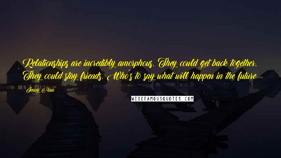 Jenny Han Quotes: Relationships are incredibly amorphous. They could get back together. They could stay friends. Who's to say what will happen in the future?