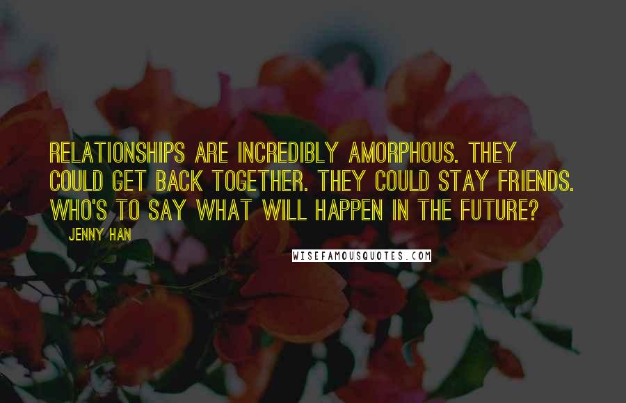 Jenny Han Quotes: Relationships are incredibly amorphous. They could get back together. They could stay friends. Who's to say what will happen in the future?