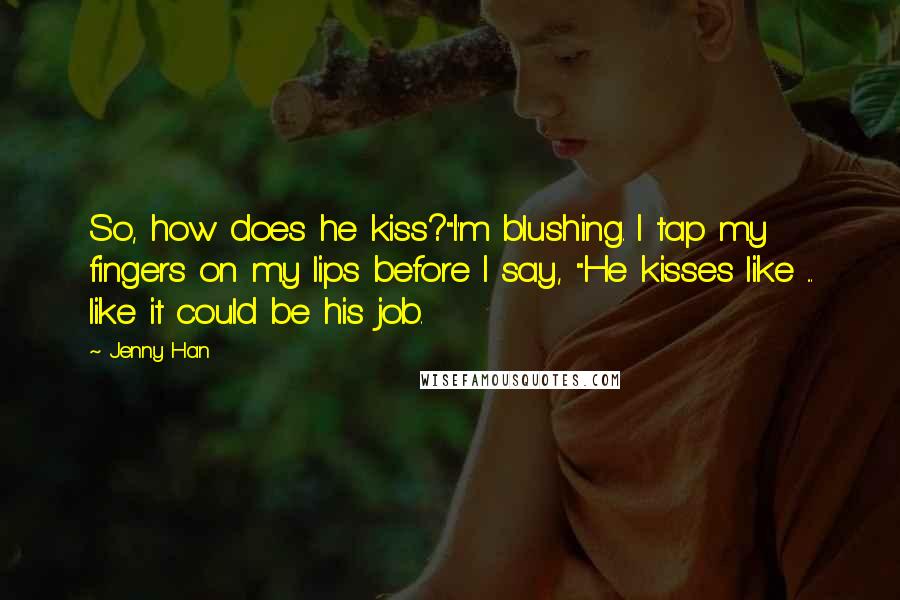 Jenny Han Quotes: So, how does he kiss?"I'm blushing. I tap my fingers on my lips before I say, "He kisses like ... like it could be his job.