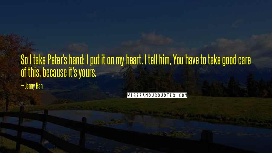 Jenny Han Quotes: So I take Peter's hand; I put it on my heart. I tell him, You have to take good care of this, because it's yours.