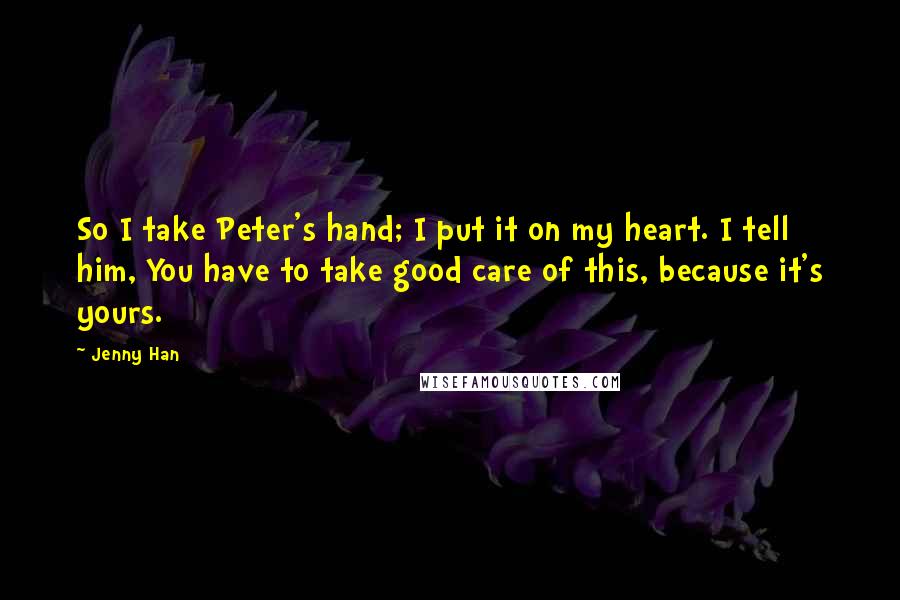 Jenny Han Quotes: So I take Peter's hand; I put it on my heart. I tell him, You have to take good care of this, because it's yours.