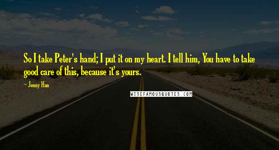 Jenny Han Quotes: So I take Peter's hand; I put it on my heart. I tell him, You have to take good care of this, because it's yours.