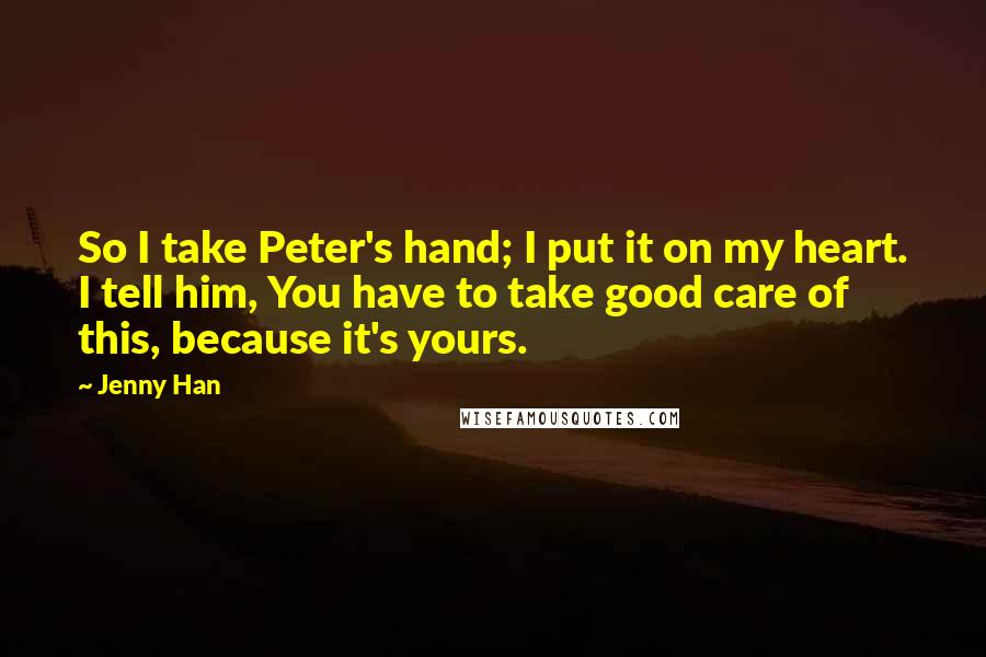 Jenny Han Quotes: So I take Peter's hand; I put it on my heart. I tell him, You have to take good care of this, because it's yours.