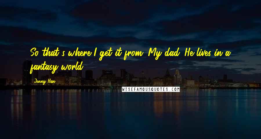 Jenny Han Quotes: So that's where I get it from. My dad. He lives in a fantasy world.