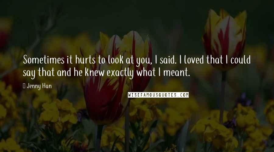 Jenny Han Quotes: Sometimes it hurts to look at you, I said. I loved that I could say that and he knew exactly what I meant.