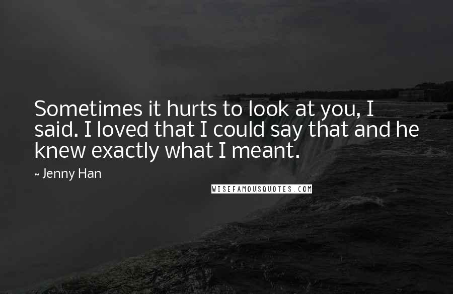 Jenny Han Quotes: Sometimes it hurts to look at you, I said. I loved that I could say that and he knew exactly what I meant.