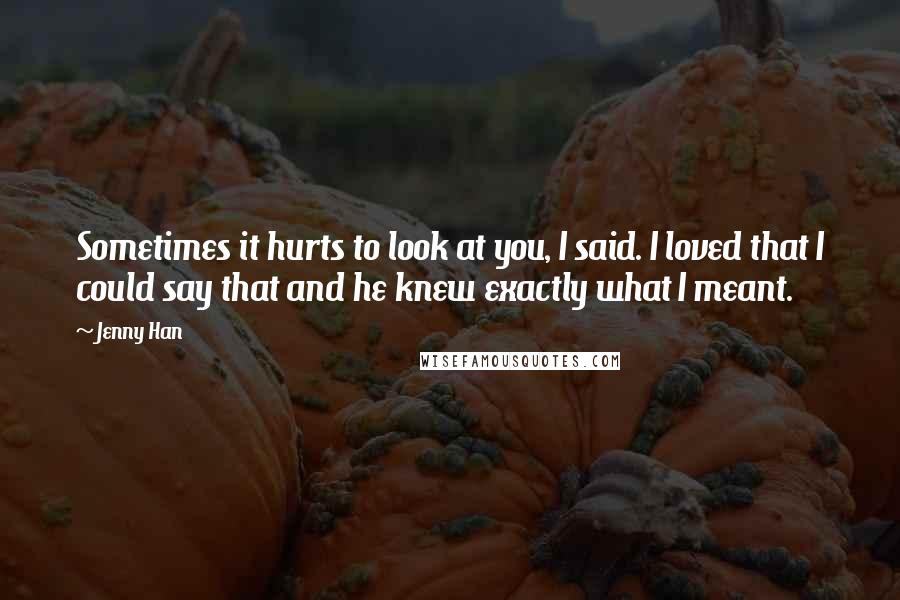Jenny Han Quotes: Sometimes it hurts to look at you, I said. I loved that I could say that and he knew exactly what I meant.