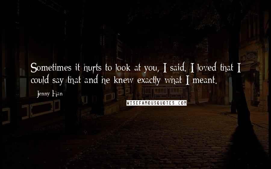 Jenny Han Quotes: Sometimes it hurts to look at you, I said. I loved that I could say that and he knew exactly what I meant.