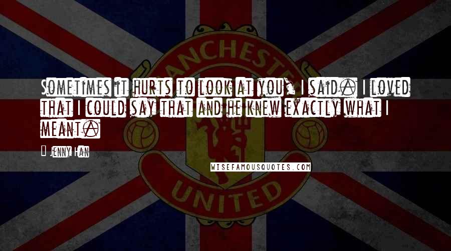 Jenny Han Quotes: Sometimes it hurts to look at you, I said. I loved that I could say that and he knew exactly what I meant.