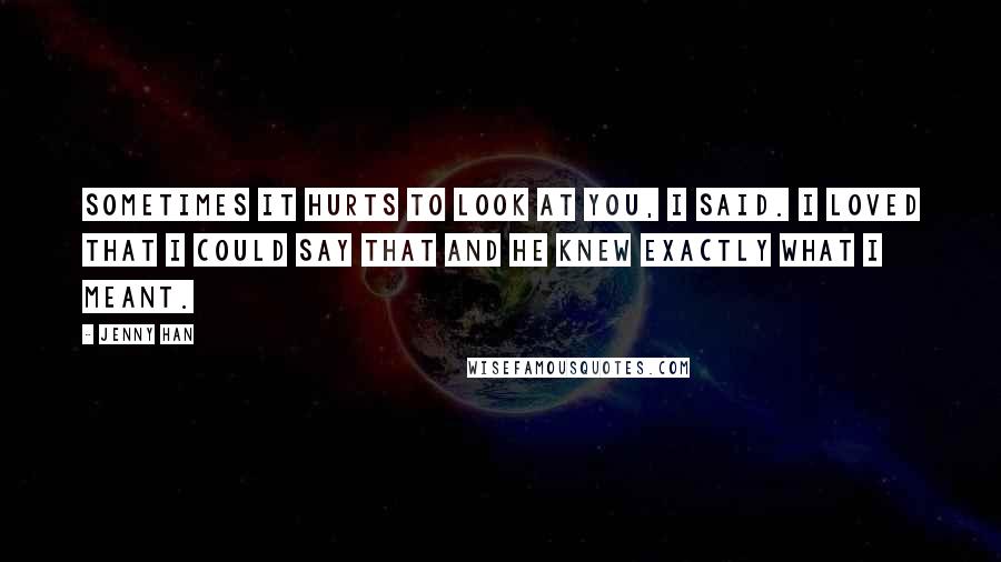 Jenny Han Quotes: Sometimes it hurts to look at you, I said. I loved that I could say that and he knew exactly what I meant.