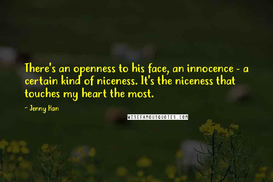 Jenny Han Quotes: There's an openness to his face, an innocence - a certain kind of niceness. It's the niceness that touches my heart the most.