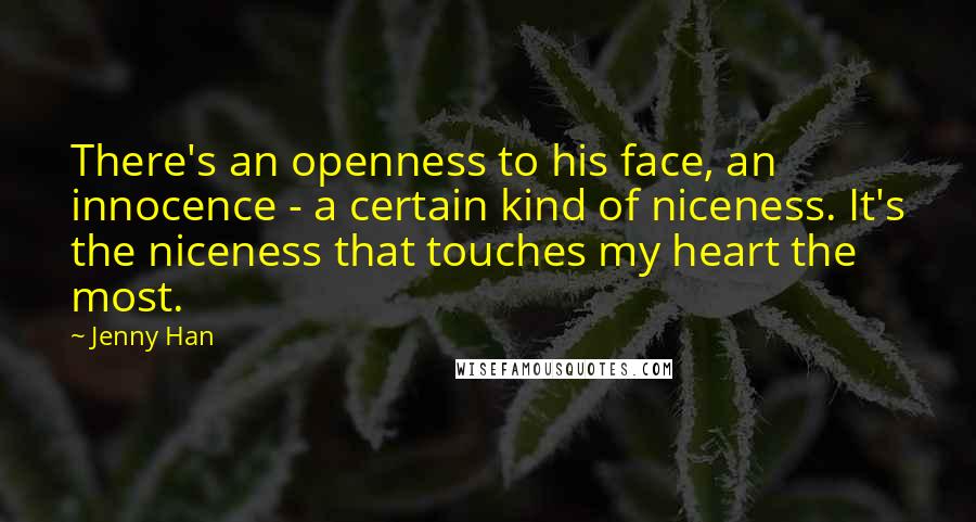 Jenny Han Quotes: There's an openness to his face, an innocence - a certain kind of niceness. It's the niceness that touches my heart the most.