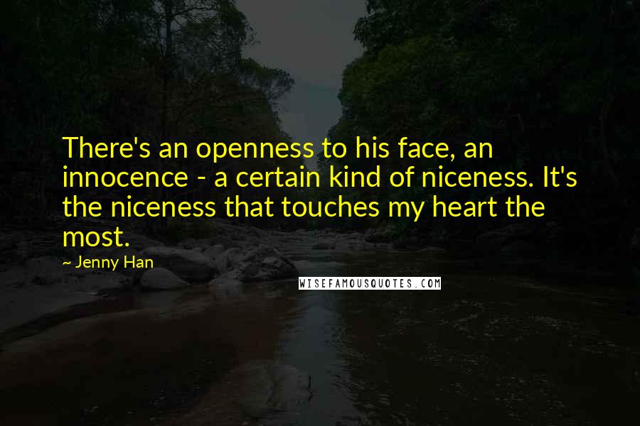 Jenny Han Quotes: There's an openness to his face, an innocence - a certain kind of niceness. It's the niceness that touches my heart the most.