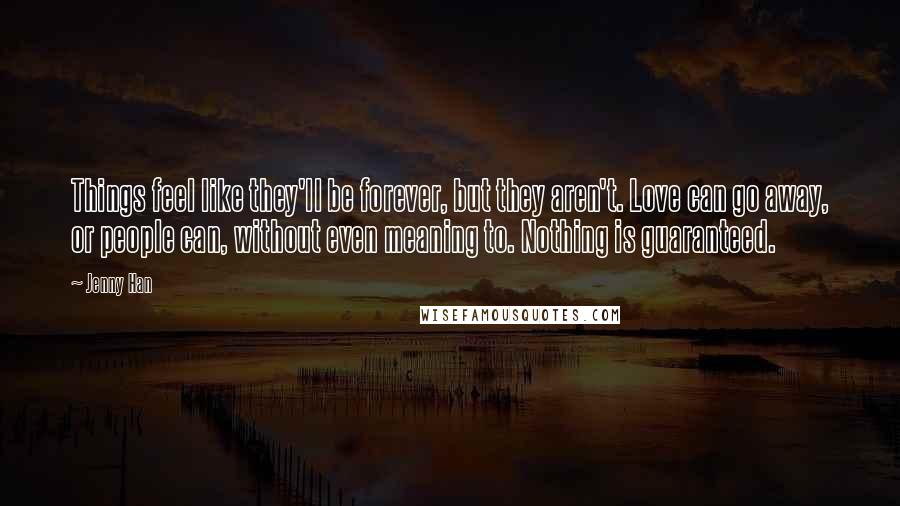 Jenny Han Quotes: Things feel like they'll be forever, but they aren't. Love can go away, or people can, without even meaning to. Nothing is guaranteed.