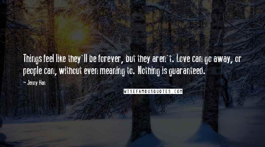 Jenny Han Quotes: Things feel like they'll be forever, but they aren't. Love can go away, or people can, without even meaning to. Nothing is guaranteed.