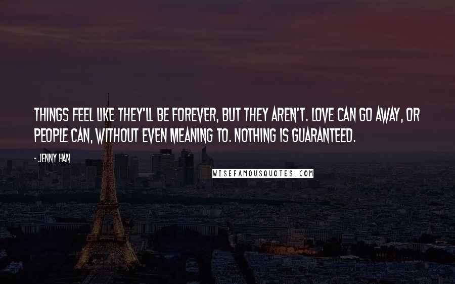 Jenny Han Quotes: Things feel like they'll be forever, but they aren't. Love can go away, or people can, without even meaning to. Nothing is guaranteed.