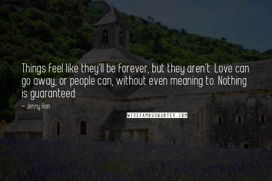 Jenny Han Quotes: Things feel like they'll be forever, but they aren't. Love can go away, or people can, without even meaning to. Nothing is guaranteed.