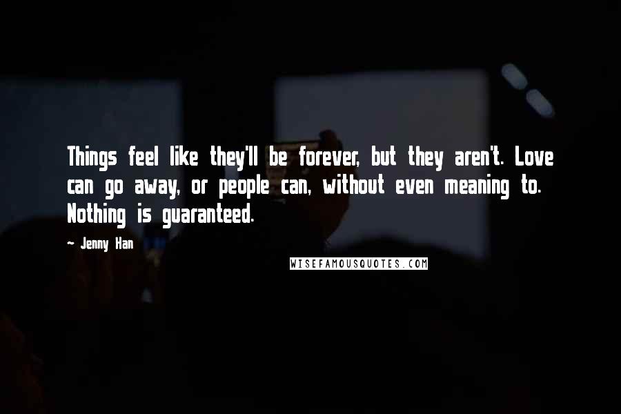 Jenny Han Quotes: Things feel like they'll be forever, but they aren't. Love can go away, or people can, without even meaning to. Nothing is guaranteed.