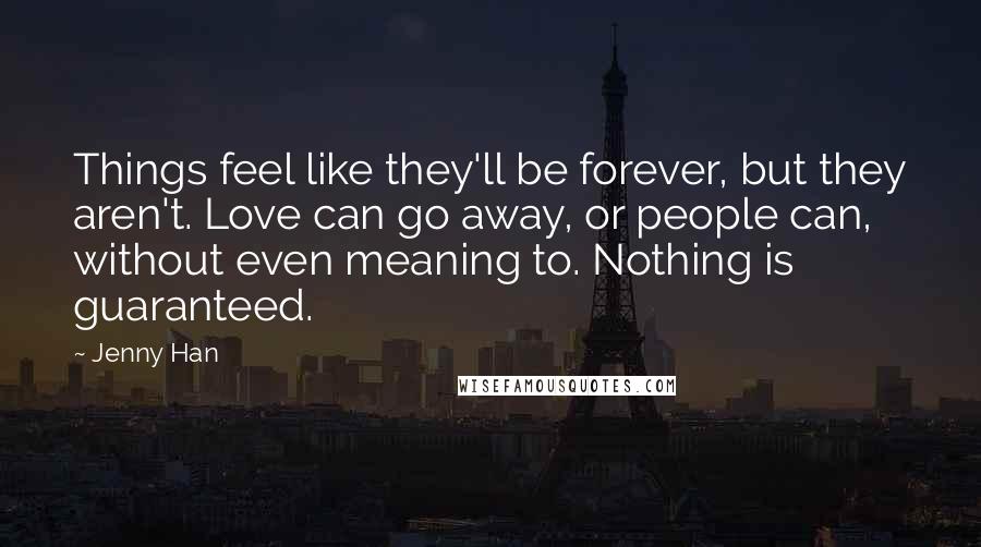 Jenny Han Quotes: Things feel like they'll be forever, but they aren't. Love can go away, or people can, without even meaning to. Nothing is guaranteed.