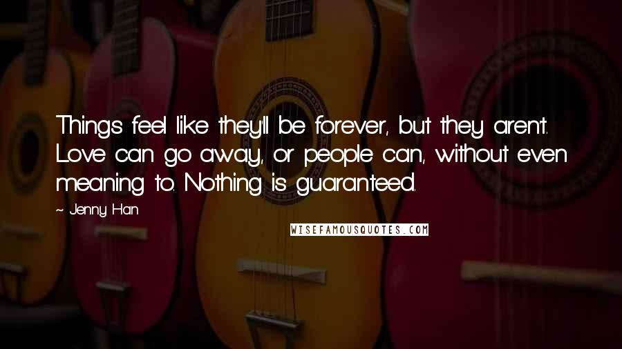 Jenny Han Quotes: Things feel like they'll be forever, but they aren't. Love can go away, or people can, without even meaning to. Nothing is guaranteed.