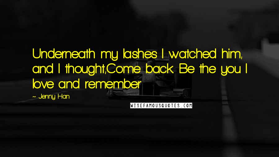 Jenny Han Quotes: Underneath my lashes I watched him, and I thought,Come back. Be the you I love and remember