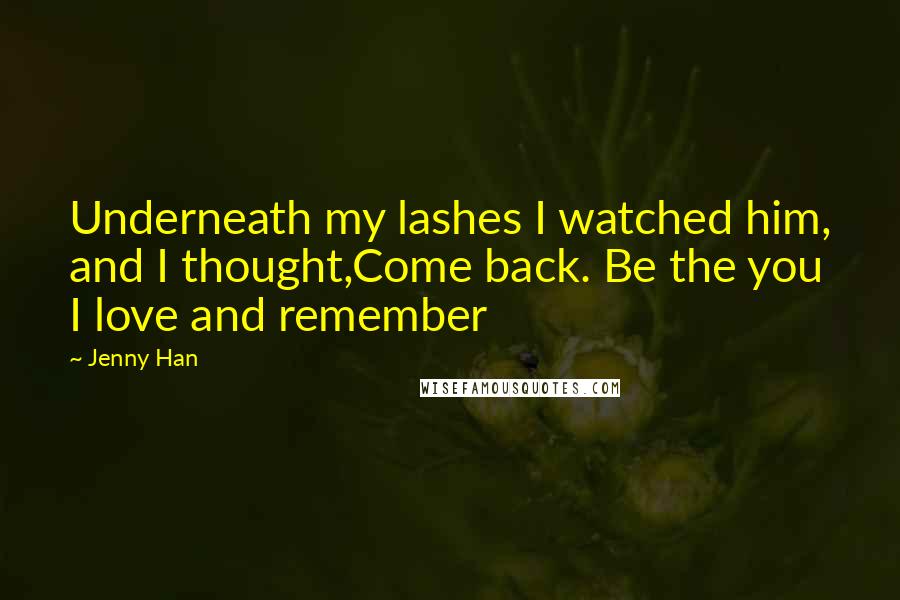 Jenny Han Quotes: Underneath my lashes I watched him, and I thought,Come back. Be the you I love and remember