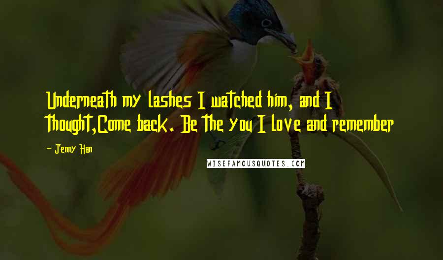 Jenny Han Quotes: Underneath my lashes I watched him, and I thought,Come back. Be the you I love and remember