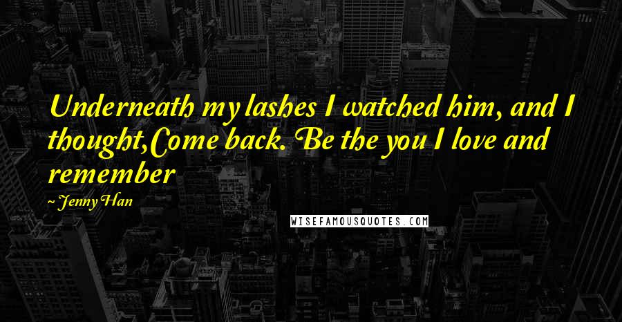 Jenny Han Quotes: Underneath my lashes I watched him, and I thought,Come back. Be the you I love and remember