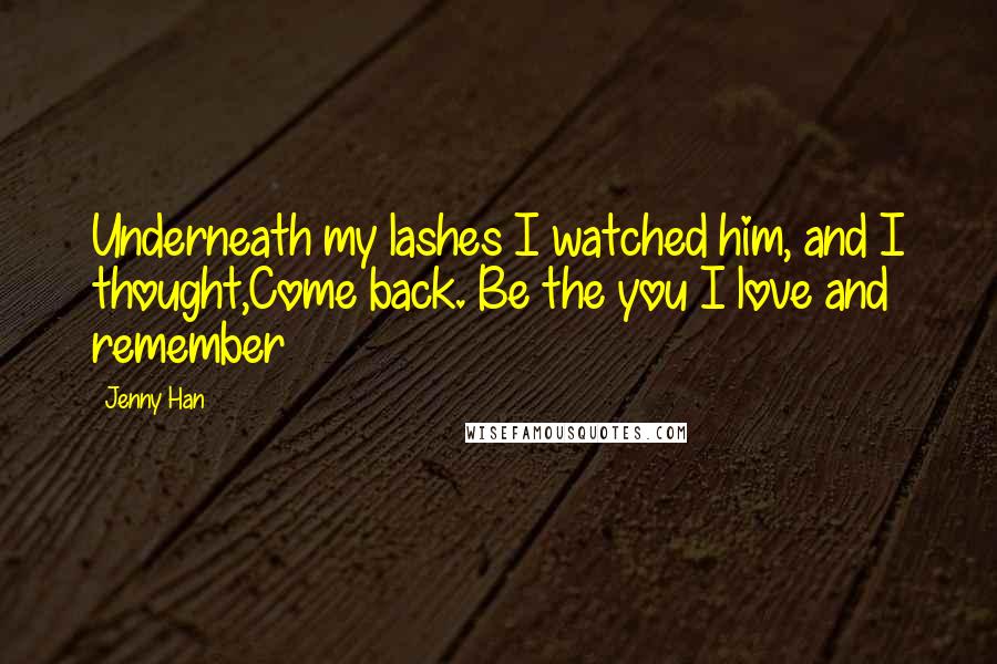 Jenny Han Quotes: Underneath my lashes I watched him, and I thought,Come back. Be the you I love and remember