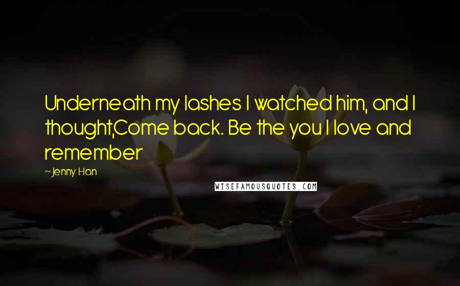 Jenny Han Quotes: Underneath my lashes I watched him, and I thought,Come back. Be the you I love and remember