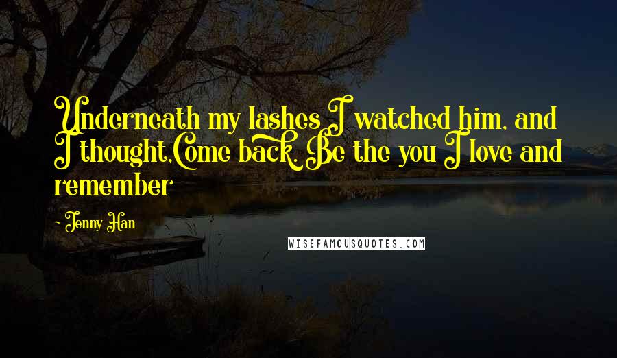 Jenny Han Quotes: Underneath my lashes I watched him, and I thought,Come back. Be the you I love and remember