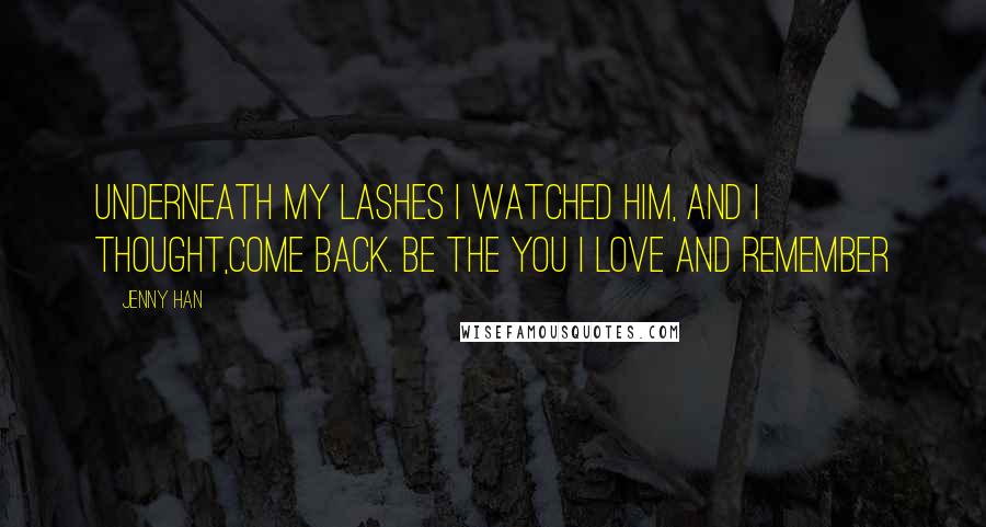 Jenny Han Quotes: Underneath my lashes I watched him, and I thought,Come back. Be the you I love and remember