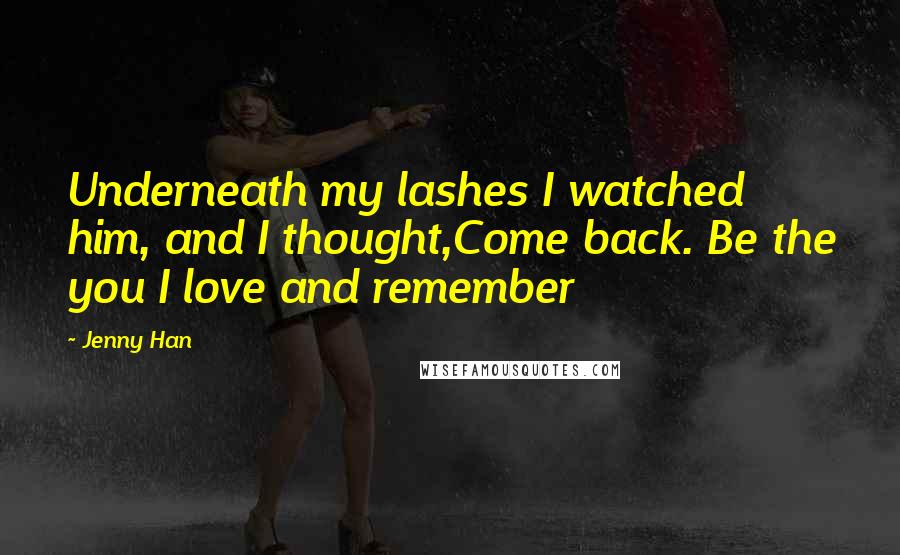 Jenny Han Quotes: Underneath my lashes I watched him, and I thought,Come back. Be the you I love and remember