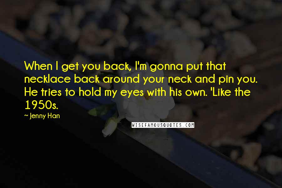 Jenny Han Quotes: When I get you back, I'm gonna put that necklace back around your neck and pin you. He tries to hold my eyes with his own. 'Like the 1950s.