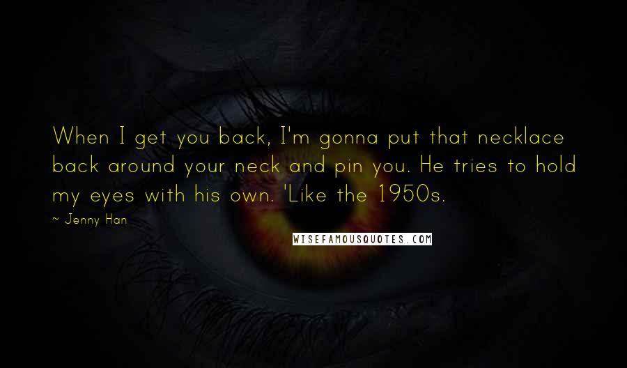 Jenny Han Quotes: When I get you back, I'm gonna put that necklace back around your neck and pin you. He tries to hold my eyes with his own. 'Like the 1950s.