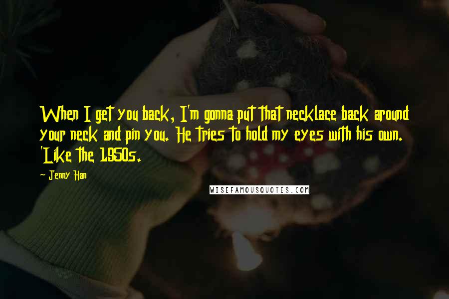 Jenny Han Quotes: When I get you back, I'm gonna put that necklace back around your neck and pin you. He tries to hold my eyes with his own. 'Like the 1950s.