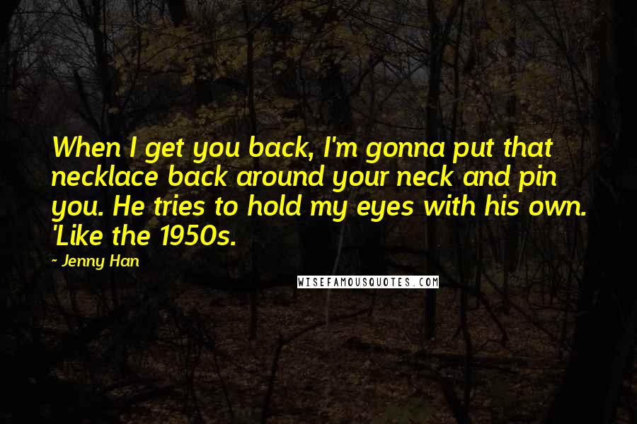 Jenny Han Quotes: When I get you back, I'm gonna put that necklace back around your neck and pin you. He tries to hold my eyes with his own. 'Like the 1950s.