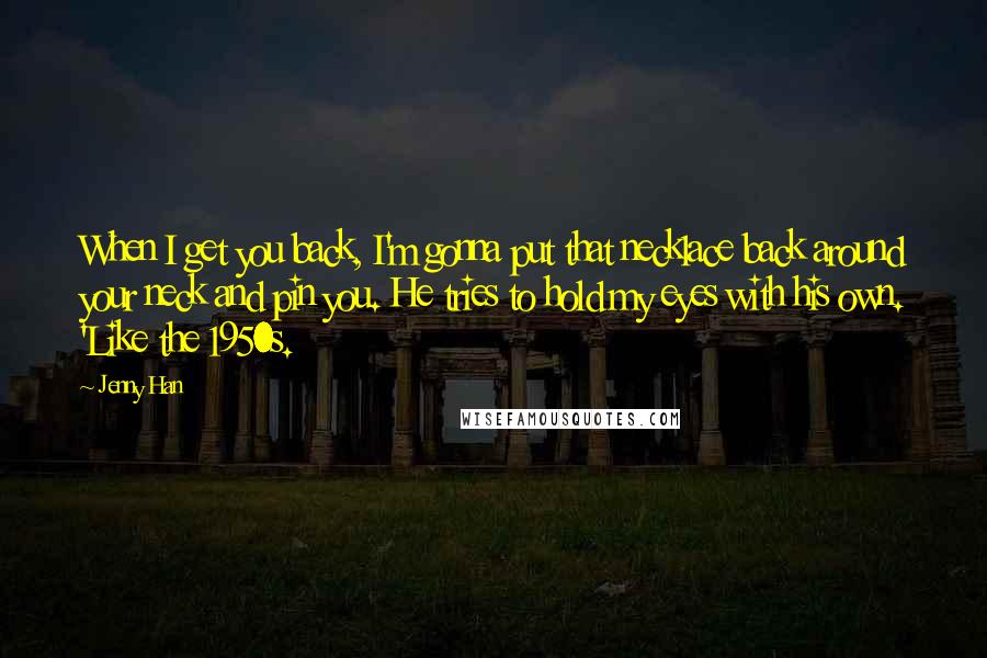 Jenny Han Quotes: When I get you back, I'm gonna put that necklace back around your neck and pin you. He tries to hold my eyes with his own. 'Like the 1950s.