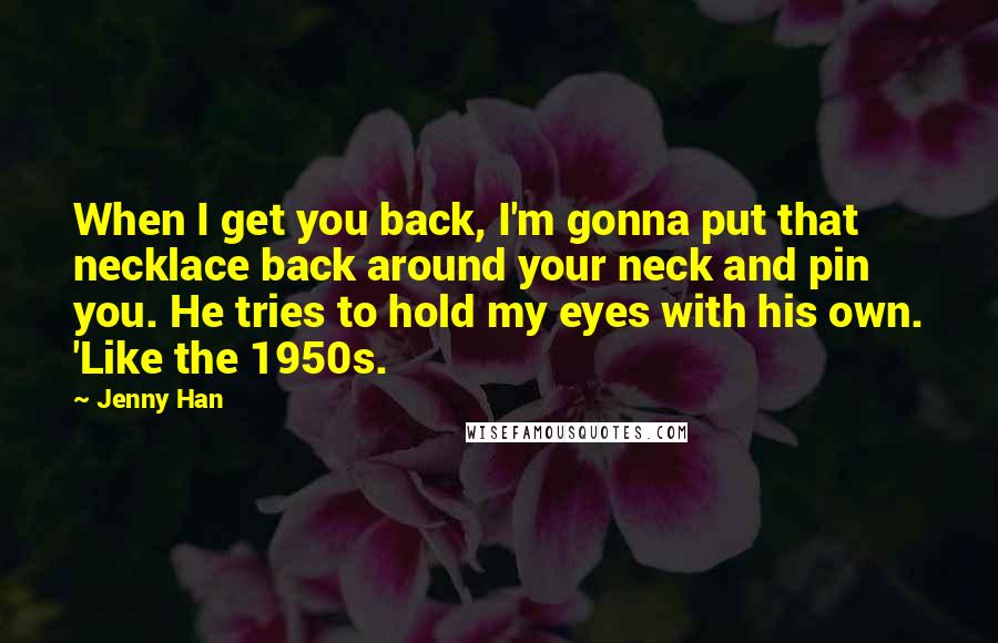 Jenny Han Quotes: When I get you back, I'm gonna put that necklace back around your neck and pin you. He tries to hold my eyes with his own. 'Like the 1950s.
