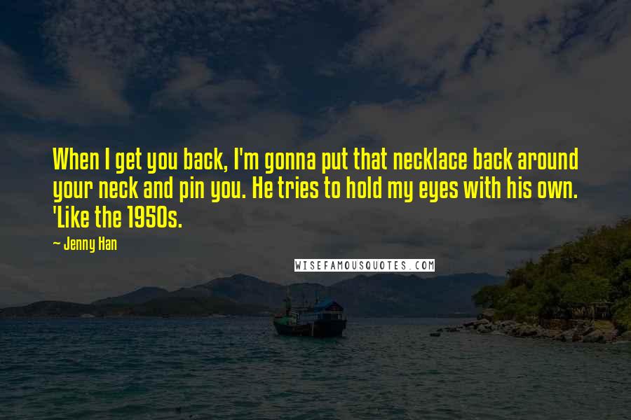 Jenny Han Quotes: When I get you back, I'm gonna put that necklace back around your neck and pin you. He tries to hold my eyes with his own. 'Like the 1950s.