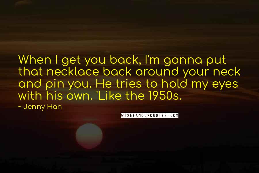 Jenny Han Quotes: When I get you back, I'm gonna put that necklace back around your neck and pin you. He tries to hold my eyes with his own. 'Like the 1950s.