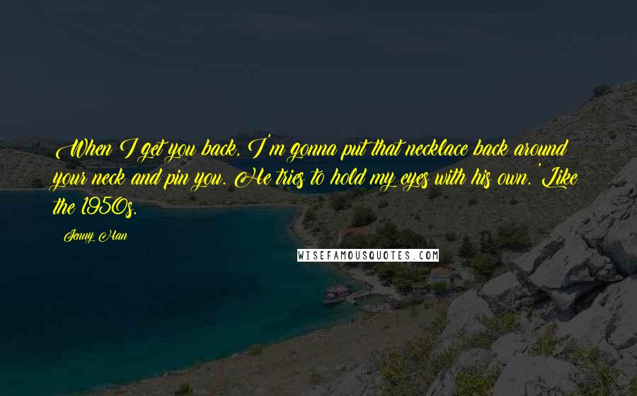 Jenny Han Quotes: When I get you back, I'm gonna put that necklace back around your neck and pin you. He tries to hold my eyes with his own. 'Like the 1950s.