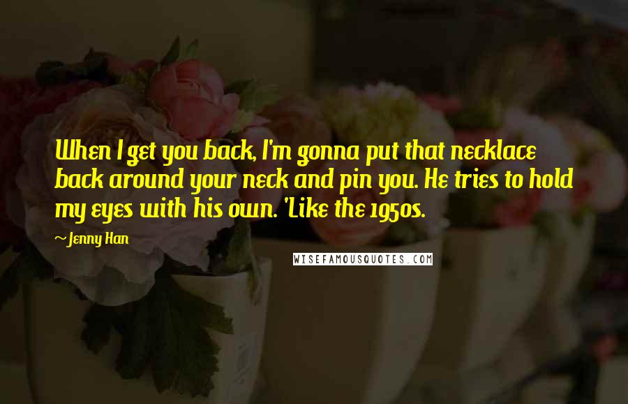 Jenny Han Quotes: When I get you back, I'm gonna put that necklace back around your neck and pin you. He tries to hold my eyes with his own. 'Like the 1950s.