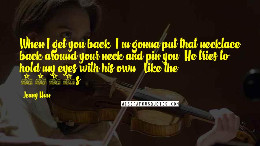 Jenny Han Quotes: When I get you back, I'm gonna put that necklace back around your neck and pin you. He tries to hold my eyes with his own. 'Like the 1950s.